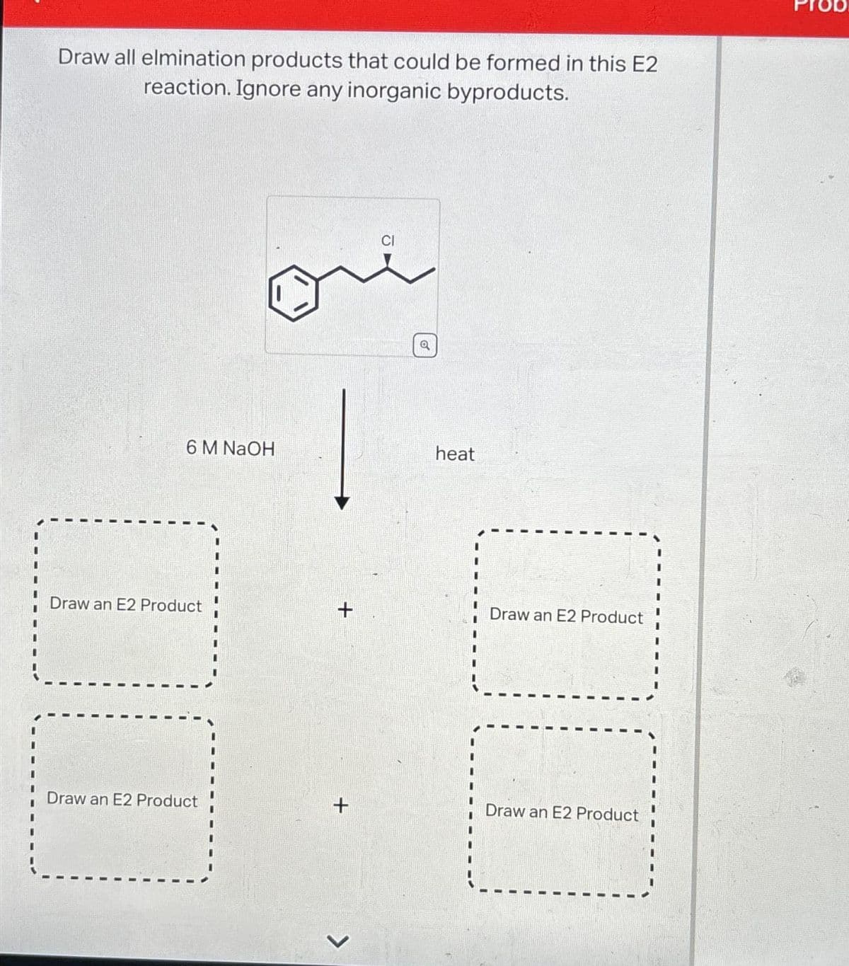 Draw all elmination products that could be formed in this E2
reaction. Ignore any inorganic byproducts.
6 M NaOH
Draw an E2 Product
0
Draw an E2 Product
+
+
>
CI
Q
heat
Draw an E2 Product
Draw an E2 Product