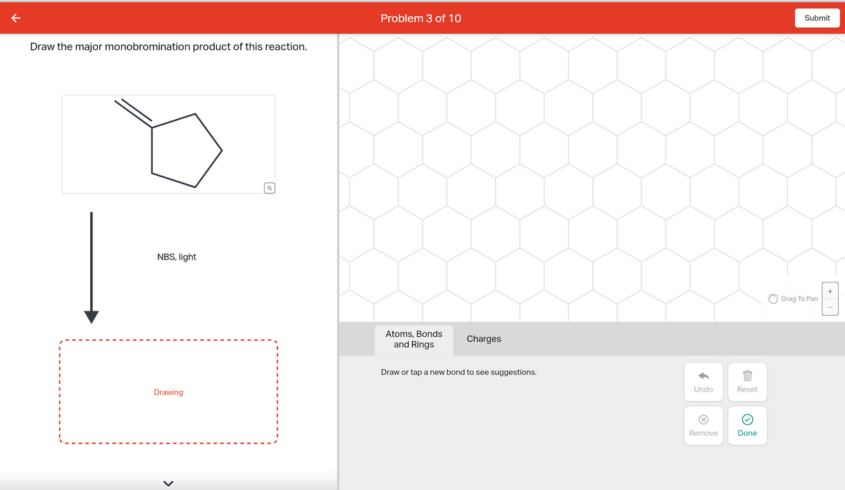 Draw the major monobromination product of this reaction.
NBS, light
Drawing
O
Problem 3 of 10
Atoms, Bonds
and Rings
Charges
Draw or tap a new bond to see suggestions.
Undo
Ⓒ
Remove
Reset
Done
Submit
Drag To Pan
+