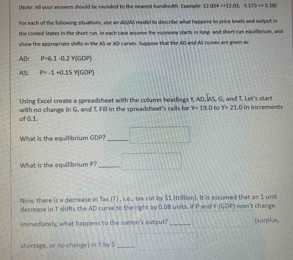 (Note: All your answers should be rounded to the nearest hundredth. Example: 12.034 =>12.03, 5.175=>5.18)
For each of the following situations, use an AD/AS model to describe what happens to price levels and output in
the United States in the short run. In each case assume the economy starts in long- and short-run equilibrium, and
show the appropriate shifts in the AS or AD curves. Suppose that the AD and AS curves are given as:
AD:
AS:
P=6.1-0.2 Y(GDP)
P= -1 +0.15 Y(GDP)
Using Excel create a spreadsheet with the column headings Y, AD,JAS, G, and T. Let's start
with no change in G, and T. Fill in the spreadsheet's cells for Y= 19.0 to Y= 21.0 in increments
of 0.1.
What is the equilibrium GDP?
What is the equilibrium P?
Now, there is a decrease in Tax (T), i.e., tax cut by $1 (trillion). It is assumed that an 1 unit
decrease in T shifts the AD curve to the right by 0.08 units. If P and Y (GDP) won't change
immediately, what happens to the nation's output?
(surplus,
shortage, or no change) in Y by $