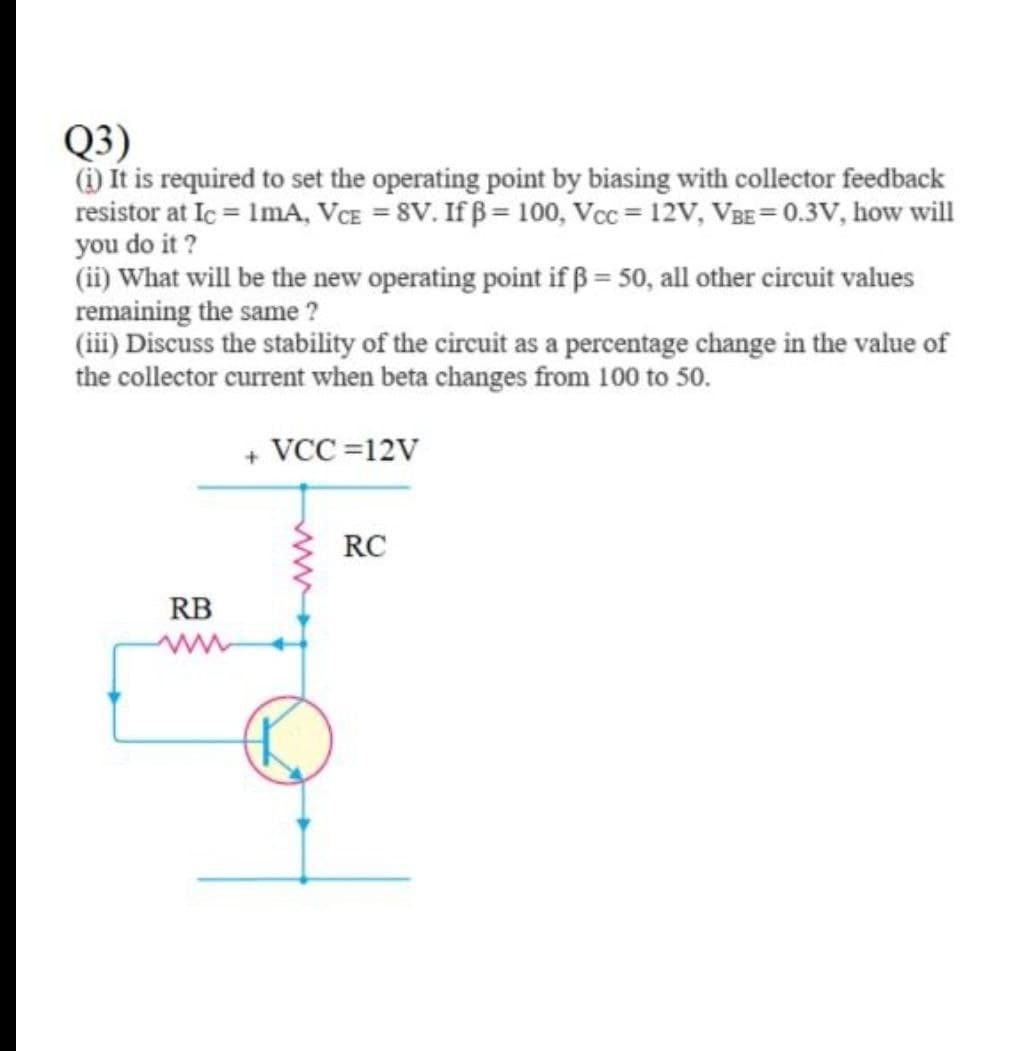 Q3)
(i) It is required to set the operating point by biasing with collector feedback
resistor at Ic = ImA, VCE = 8V. If ß = 100, Vcc = 12V, VBE= 0.3V, how will
you do it ?
(ii) What will be the new operating point if ß = 50, all other circuit values
remaining the same ?
(iii) Discuss the stability of the circuit as a percentage change in the value of
the collector current when beta changes from 100 to 50.
+ VCC =12V
RC
RB
