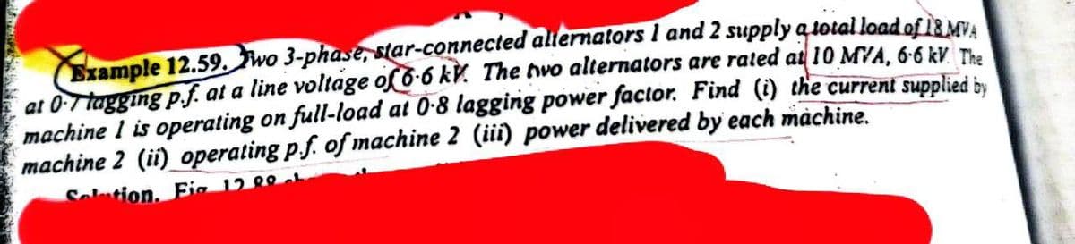 Example 12.59. wo 3-phase, star-connected alternators 1 and 2 supply a total load of 18 MVA
at 0-7 tagging p.f. at a line voltage of 6-6 kV. The two alternators are rated at 10 MVA, 6-6 kV. The
machine I is operating on full-load at 0-8 lagging power factor. Find (i) the current supplied by
machine 2 (ii) operating p.f. of machine 2 (iii) power delivered by each machine.
Solution. Fig 12 00