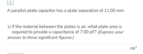 A parallel-plate capacitor has a plate separation of 11.00 mm.
1) If the material between the plates is air, what plate area is
required to provide a capacitance of 7.00 pF? (Express your
answer to three significant figures.)
cm²