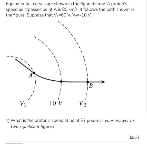 Equipotential curves are shown in the figure below. A proton's
speed as it passes point A is 80 km/s. It follows the path shown in
the figure. Suppose that V₁-60 V, V₂=-10 V.
1
10 V
V2
B
1) What is the proton's speed at point B? (Express your answer to
two significant figure.)
km/s