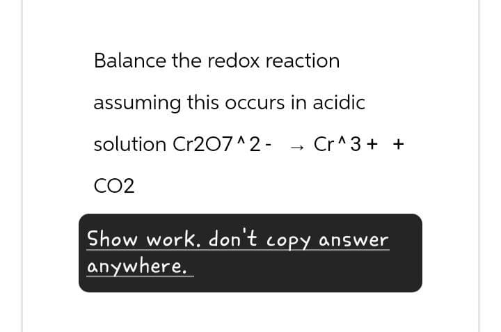 Balance the redox reaction
assuming this occurs in acidic
solution Cr2O7^2-
->
Cr^3++
CO2
Show work. don't copy answer
anywhere.