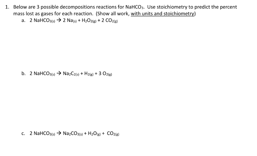 1. Below are 3 possible decompositions reactions for NaHCO3. Use stoichiometry to predict the percent
mass lost as gases for each reaction. (Show all work, with units and stoichiometry)
a. 2 NaHCO3(6) → 2 Na(s) + H2O2(e) + 2 CO2{@)
b. 2 NaHCO3(5) → NazC2(s) + H2(e) + 3 O2(e)
c. 2 NAHCO3(5) → NażCO3(s) + H2O8) + CO2(e)
