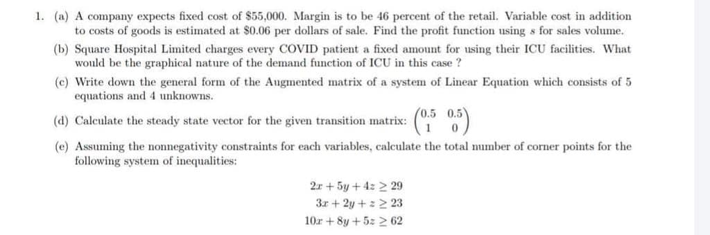 1. (a) A company expects fixed cost of $55,000. Margin is to be 46 percent of the retail. Variable cost in addition
to costs of goods is estimated at $0.06 per dollars of sale. Find the profit function using s for sales volume.
(b) Square Hospital Limited charges every COVID patient a fixed amount for using their ICU facilities. What
would be the graphical nature of the demand function of ICU in this case ?
(c) Write down the general form of the Augmented matrix of a system of Linear Equation which consists of 5
equations and 4 unknowns.
(0.5 0.5
(d) Calculate the steady state vector for the given transition matrix:
(e) Assuming the nonnegativity constraints for each variables, calculate the total number of corner points for the
following system of inequalities:
2x + 5y + 4z 2 29
3r + 2y + z 2 23
10r + 8y +5z > 62
