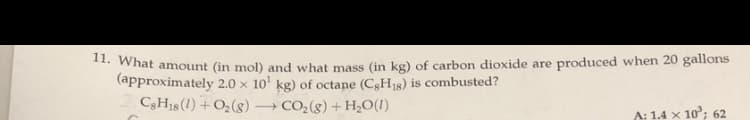 * What amount (in mol) and what mass (in kg) of carbon dioxide are produced when 20 gallons
(approximately 2.0 x 10' kg) of octane (C3H18) is combusted?
C3H18(1) +O2(g) CO2(g) + H;O(1)
A: 1.4 x 10°; 62
