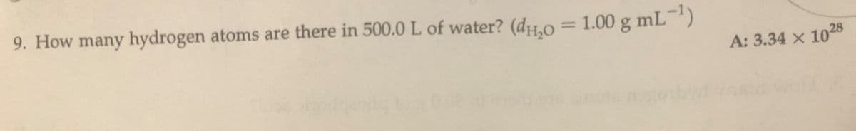 9. How many hydrogen atoms are there in 500.0 L of water? (d1.0 = 1.00 g mL-)
%3D
A: 3.34 x 1028
