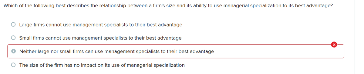 Which of the following best describes the relationship between a firm's size and its ability to use managerial specialization to its best advantage?
Large firms cannot use management specialists to their best advantage
Small firms cannot use management specialists to their best advantage
Neither large nor small firms can use management specialists to their best advantage
The size of the firm has no impact on its use of managerial specialization
X