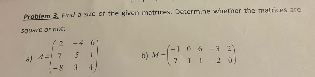Problem 3. Find a size of the given matrices. Determine whether the matrices are
square or not:
a) A=
2
7
- 8
-4
5
3
1
4
b) M =
- 3
1 -2 0
-1 0 6
7
1