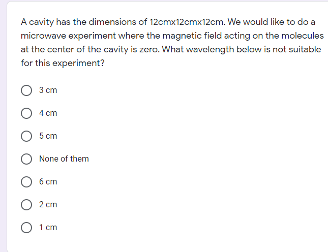A cavity has the dimensions of 12cmx12cmx12cm. We would like to do a
microwave experiment where the magnetic field acting on the molecules
at the center of the cavity is zero. What wavelength below is not suitable
for this experiment?
3 сm
O 4 cm
5 cm
None of them
6 cm
О 2 сm
О 1 ст

