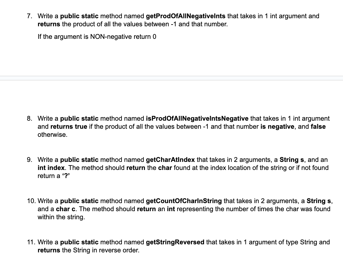 7. Write a public static method named getProdOfAllNegativelnts that takes in 1 int argument and
returns the product of all the values between -1 and that number.
If the argument is NON-negative return 0
8. Write a public static method named isProdOfAllNegativelnts Negative that takes in 1 int argument
and returns true if the product of all the values between -1 and that number is negative, and false
otherwise.
9. Write a public static method named getCharAtIndex that takes in 2 arguments, a String s, and an
int index. The method should return the char found at the index location of the string or if not found
return a '?'
10. Write a public static method named getCountOfCharlnString that takes in 2 arguments, a String s,
and a char c. The method should return an int representing the number of times the char was found
within the string.
11. Write a public static method named getStringReversed that takes in 1 argument of type String and
returns the String in reverse order.