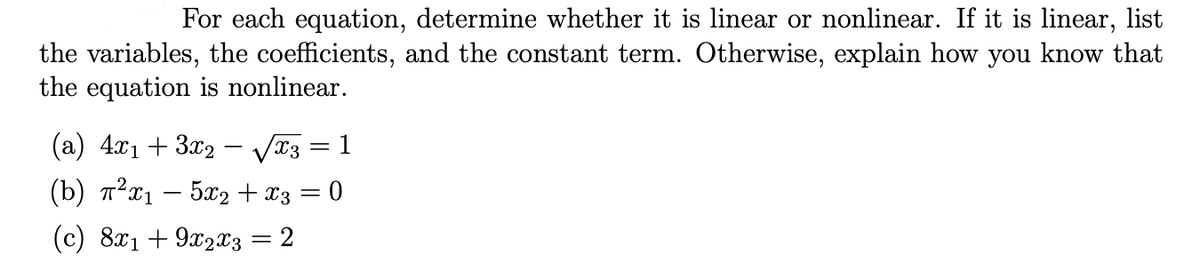 For each equation, determine whether it is linear or nonlinear. If it is linear, list
the variables, the coefficients, and the constant term. Otherwise, explain how you know that
the equation is nonlinear.
(a) 4.x1 + 3x2 - Væ3
= 1
(b) 7²x1 – 5x2 + x3 = 0
(c) 8x1 + 9x2x3 = 2
