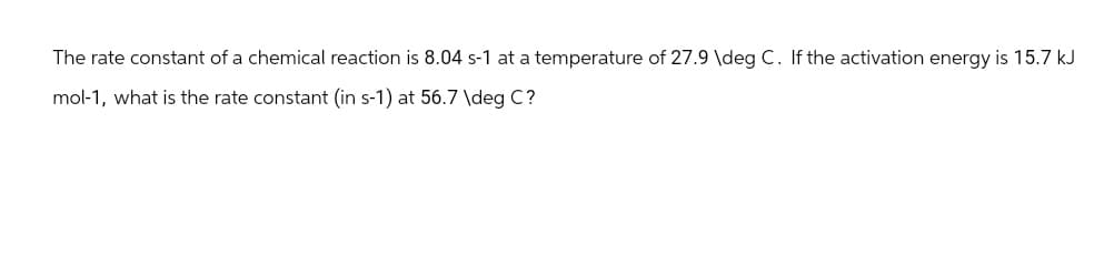 The rate constant of a chemical reaction is 8.04 s-1 at a temperature of 27.9 \deg C. If the activation energy is 15.7 kJ
mol-1, what is the rate constant (in s-1) at 56.7 \deg C?