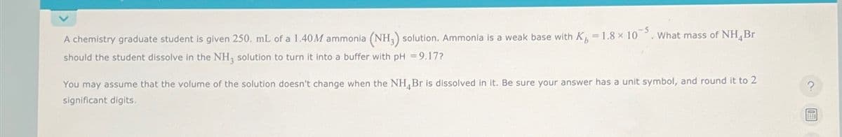 A chemistry graduate student is given 250. mL of a 1.40M ammonia (NH3) solution. Ammonia is a weak base with K-1.8x10
should the student dissolve in the NH3 solution to turn it into a buffer with pH = 9.17?
What mass of NH, Br
You may assume that the volume of the solution doesn't change when the NH4Br is dissolved in it. Be sure your answer has a unit symbol, and round it to 2
significant digits.
?