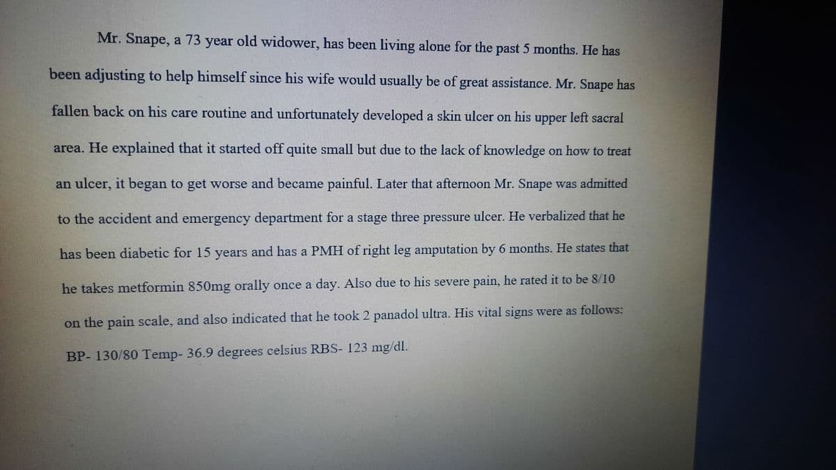 Mr. Snape, a 73 year old widower, has been living alone for the past 5 months. He has
been adjusting to help himself since his wife would usually be of great assistance. Mr. Snape has
fallen back on his care routine and unfortunately developed a skin ulcer on his upper left sacral
area. He explained that it started off quite small but due to the lack of knowledge on how to treat
an ulcer, it began to get worse and became painful. Later that afternoon Mr. Snape was admitted
to the accident and emergeney department for a stage three pressure ulcer. He verbalized that he
has been diabetic for 15 years and has a PMH of right leg amputation by 6 months. He states that
he takes metformin 850mg orally once a day. Also due to his severe pain, he rated it to be 8/10
on the pain scale, and also indicated that he took 2 panadol ultra. His vital signs were as follows:
BP- 130/80 Temp- 36.9 degrees celsius RBS- 123 mg/dl.
