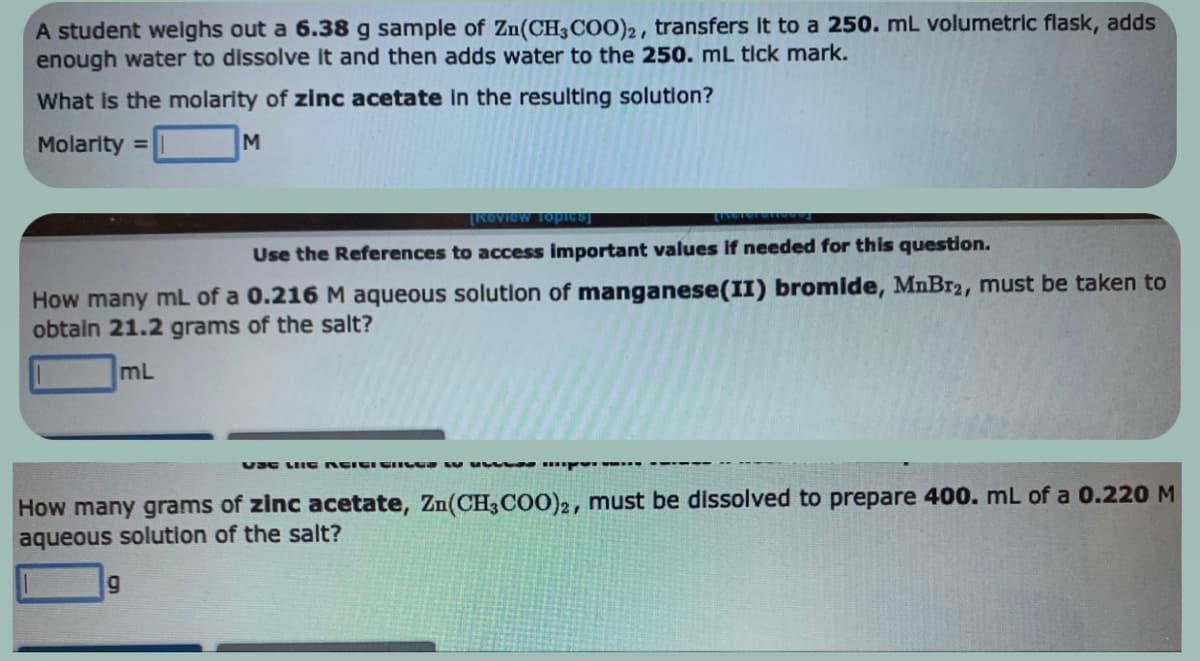 A student weighs out a 6.38 g sample of Zn(CH3COO)2, transfers it to a 250. mL volumetric flask, adds
enough water to dissolve it and then adds water to the 250. mL tick mark.
What is the molarity of zinc acetate in the resulting solution?
Molarity =
M
[Review Topics]
Use the References to access important values if needed for this question.
How many mL of a 0.216 M aqueous solution of manganese(II) bromide, MnBr2, must be taken to
obtain 21.2 grams of the salt?
mL
VSC LIIG AGIGI CICES w up..
How many grams of zinc acetate, Zn(CH3COO)2, must be dissolved to prepare 400. mL of a 0.220 M
aqueous solution of the salt?
g