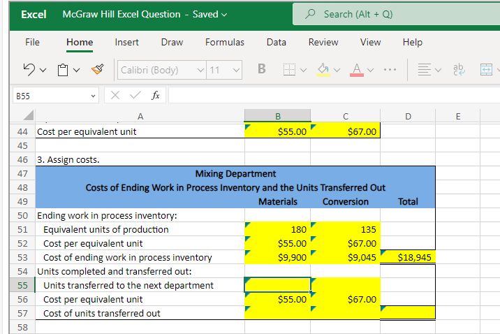 Excel McGraw Hill Excel Question - Saved ✓
File
Dv
B55
Home Insert Draw
56
57
58
A
44 Cost per equivalent unit
45
46 3. Assign costs.
47
48
49
50 Ending work in process inventory:
51
Equivalent units of production
52
Cost per equivalent unit
Cost of ending work in process inventory
Formulas
Calibri (Body) 11 B
X ✓ fx
53
54 Units completed and transferred out:
55
Data
Units transferred to the next department
Cost per equivalent unit
Cost of units transferred out
B
$55.00
Mixing Department
Costs of Ending Work in Process Inventory and the Units Transferred Out
Materials
Conversion
180
$55.00
$9,900
Search (Alt + Q)
$55.00
Review View Help
✓ Av
с
$67.00
D
$67.00
Ev ab
Total
135
$67.00
$9,045 $18,945
E