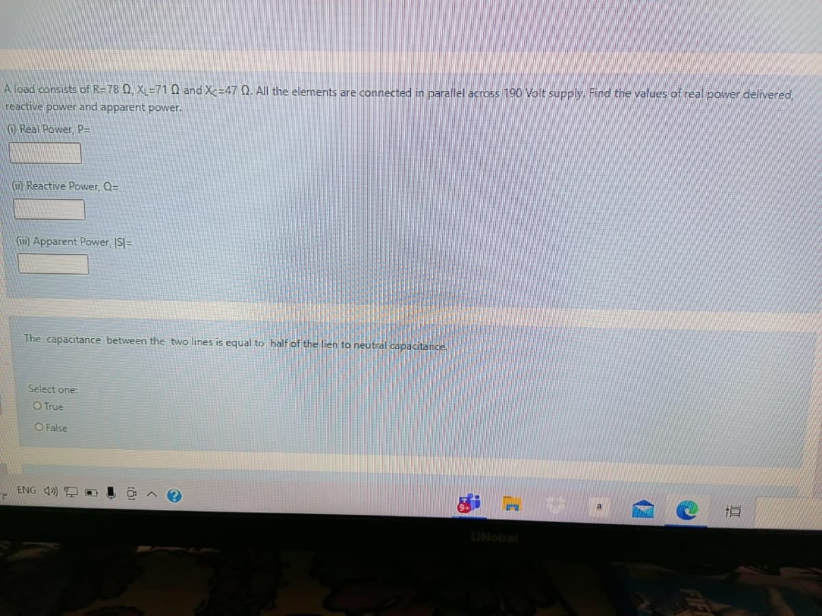 A load consists of R=78 Q, XL=71 Q and Xc=47 Q. All the elements are connected in parallel across 190 Volt supply. Find the values of real power delivered
reactive power and apparent power.
O Real Power P=
(Reactive Power, Q=
(in) Apparent Power, IS=
The capacitance between the two lines is equal to half of the lien to neutral capacitance.
Select one:
O True
O False
ENG 4) 9
ONobal
