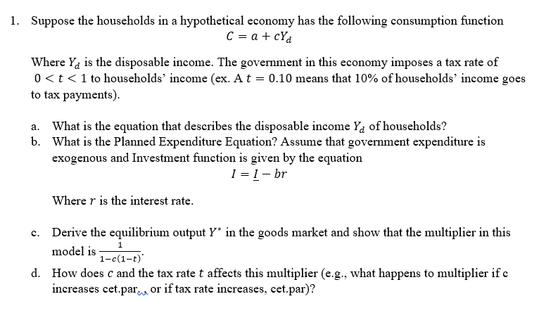 1. Suppose the households in a hypothetical economy has the following consumption function
C = a + cya
Where Ya is the disposable income. The government in this economy imposes a tax rate of
0 < t < 1 to households' income (ex. A t = 0.10 means that 10% of households' income goes
to tax payments).
a. What is the equation that describes the disposable income Ya of households?
b. What is the planned Expenditure Equation? Assume that government expenditure is
exogenous and Investment function is given by the equation
1 = 1 - br
Where r is the interest rate.
c. Derive the equilibrium output Y* in the goods market and show that the multiplier in this
model is ₁-1-t)
1-c(1-t)*
d. How does c and the tax rate t affects this multiplier (e.g., what happens to multiplier if c
increases cet.par or if tax rate increases, cet.par)?