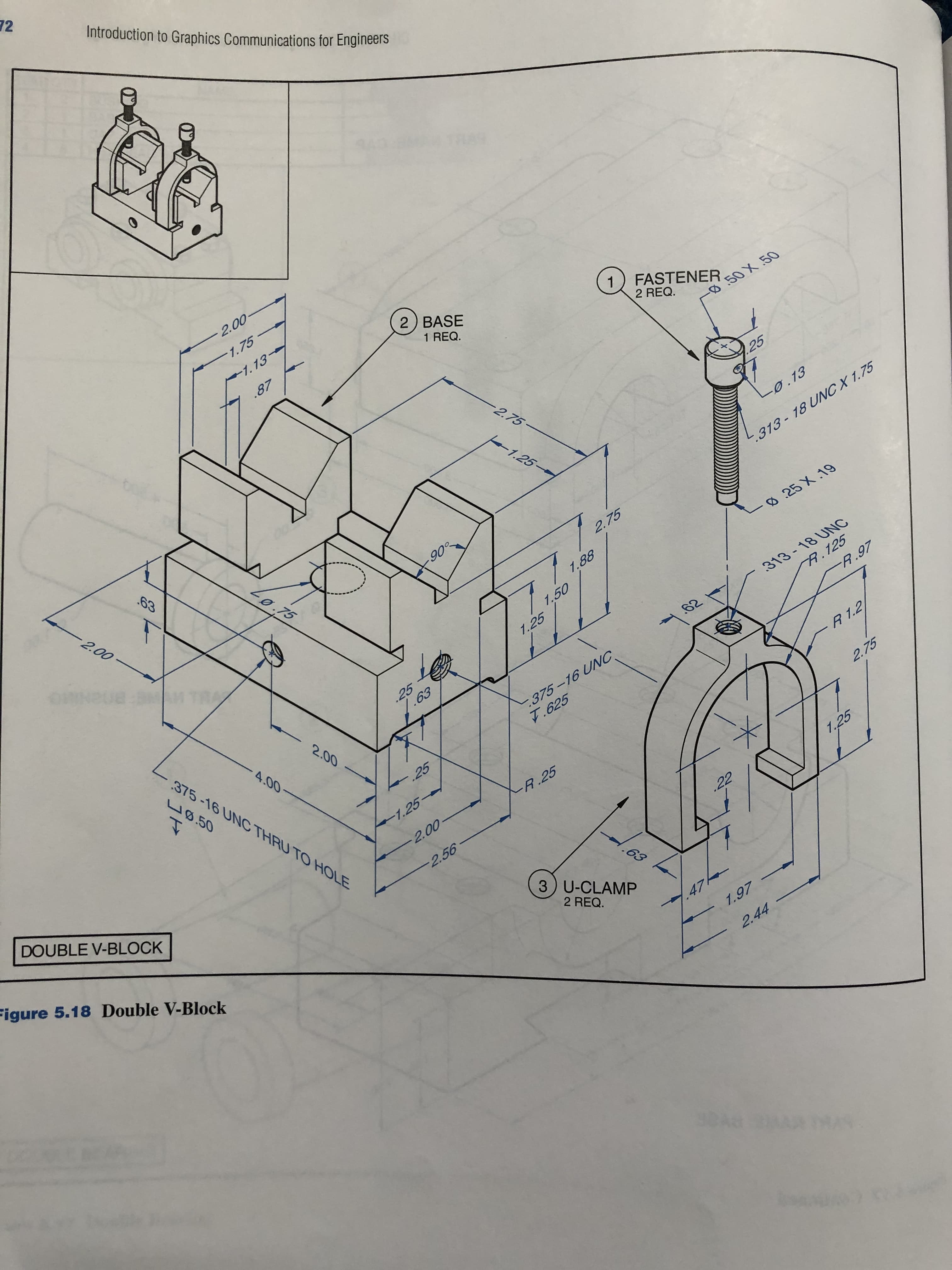 72
Introduction to Graphics Communications for Engineers
2.00-
-1.75
2) BASE
1.13
1) FASTENER
1 REQ.
.87
2 REQ.
50 X 50
-2.75-
25
1.25
-0.13
63
313-18 UNC X 1.75
2.00
-0.75
90°
2.75
025 X 19
1.88
313-18 UNC
A.125
-R.97
M TRA
1.50
1.25
62
25
1.63
375-16 UNC
7.625
2.00
375-16 UNC THRU TO HOLE
4.00-
R 1.2
U0.50
2.75
25
-1.25
R.25
-2.00-
1.25
DOUBLE V-BLOCK
-2.56
.22
.63
Figure 5.18 Double V-Block
3) U-CLAMP
2 REQ.
.47
1.97
2.44
