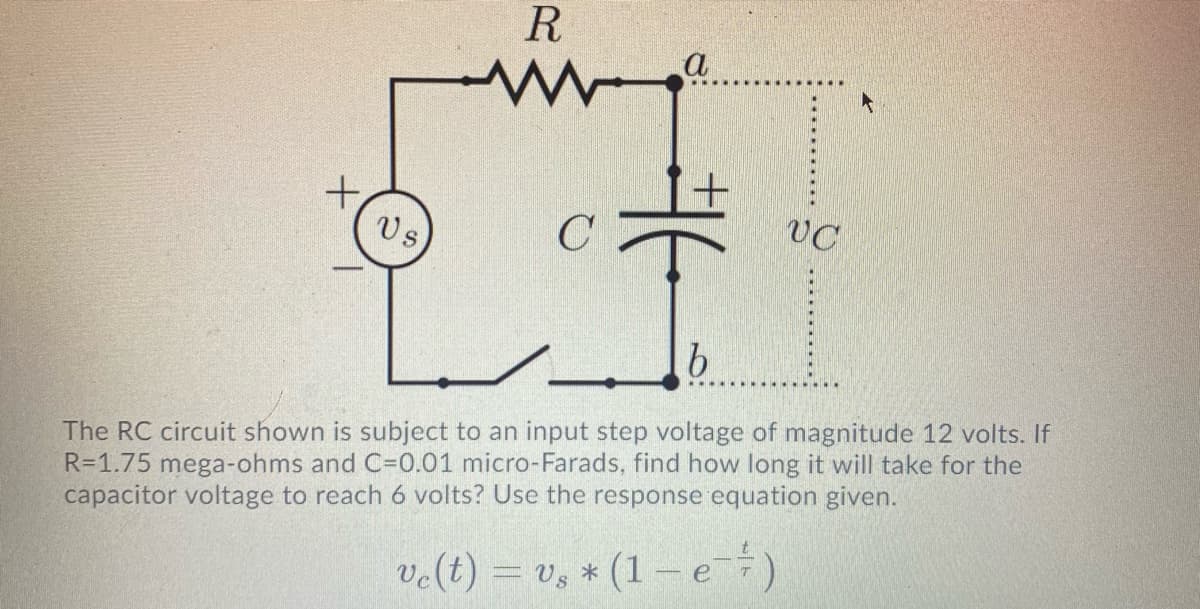 R
a
+,
Vs
C
VC
The RC circuit shown is subject to an input step voltage of magnitude 12 volts. If
R=1.75 mega-ohms and C=0.01 micro-Farads, find how long it will take for the
capacitor voltage to reach 6 volts? Use the response equation given.
ve(t) = vs
* (1-e
