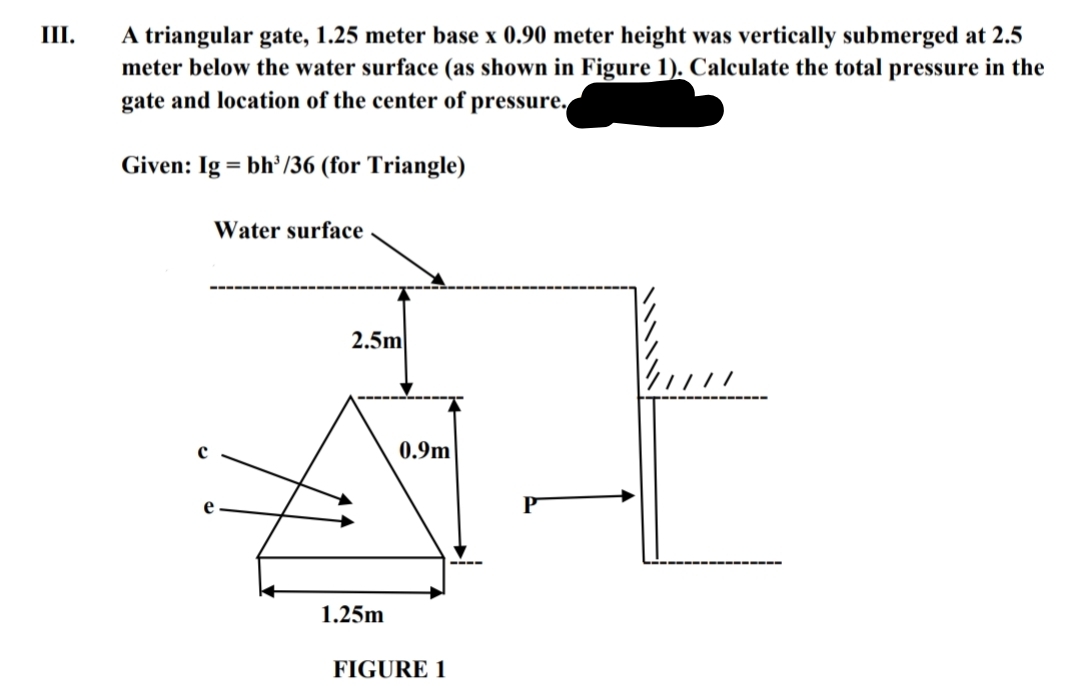 III.
A triangular gate, 1.25 meter base x 0.90 meter height was vertically submerged at 2.5
meter below the water surface (as shown in Figure 1). Calculate the total pressure in the
gate and location of the center of pressure.
Given: Ig = bh/36 (for Triangle)
Water surface
ㅏ
2.5m
1.25m
0.9m
FIGURE 1