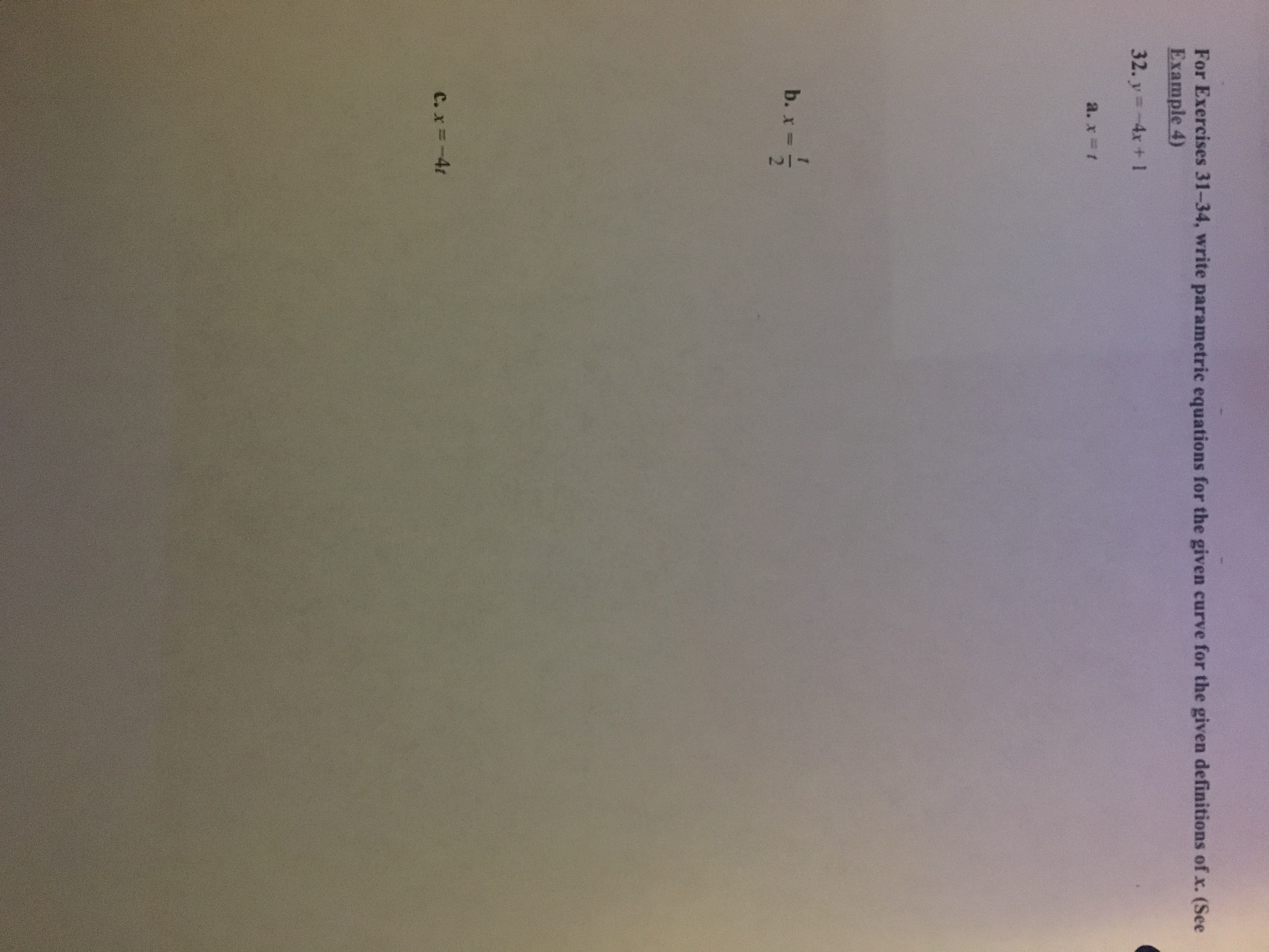 1/2
For Exercises 31-34, write parametric equations for the given curve for the given definitions of x. (See
Example 4)
32. y=-4x + 1
a. x t
b. x-
C. x=-4t
