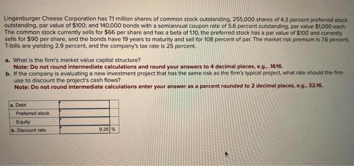 Lingenburger Cheese Corporation has 7.1 million shares of common stock outstanding, 255,000 shares of 4.3 percent preferred stock
outstanding, par value of $100; and 140,000 bonds with a semiannual coupon rate of 5.6 percent outstanding, par value $1,000 each.
The common stock currently sells for $66 per share and has a beta of 1.10, the preferred stock has a par value of $100 and currently
sells for $90 per share, and the bonds have 19 years to maturity and sell for 108 percent of par. The market risk premium is 7.6 percent.
T-bills are yielding 2.9 percent, and the company's tax rate is 25 percent.
a. What is the firm's market value capital structure?
Note: Do not round intermediate calculations and round your answers to 4 decimal places, e.g., .1616.
b.
If the company is evaluating a new investment project that has the same risk as the firm's typical project, what rate should the firm
use to discount the project's cash flows?
Note: Do not round intermediate calculations enter your answer as a percent rounded to 2 decimal places, e.g., 32.16.
a. Debt
Preferred stock
Equity
b. Discount rate
9.25%