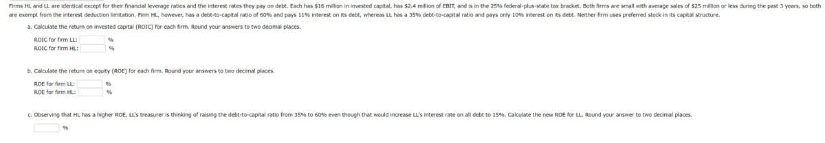 Firms HL and LL are identical except for their financial leverage ratios and the interest rates they pay on debt. Each has $16 million in invested capital, has $2.4 million of EBIT, and is in the 25% federal-plus-state tax bracket. Both firms are small with average sales of $25 million or less during the past 3 years, so both
are exempt from the interest deduction limitation. Firm HL, however, has a debt-to-capital ratio of 60% and pays 11% interest on its debt, whereas LL has a 35% debt-to-capital ratio and pays only 10% interest on its debt. Neither firm uses preferred stock in its capital structure.
a. Calculate the return on invested capital (ROIC) for each firm. Round your answers to two decimal places.
ROIC for firm LL:
ROIC for firm HL:
%
%
b. Calculate the return on equity (ROE) for each firm. Round your answers to two decimal places.
ROE for firm LL:
ROE for firm HL:
%
%
%
c. Observing that HL has a higher ROE, LL's treasurer is thinking of raising the debt-to-capital ratio from 35% to 60% even though that would increase LL's interest rate on all debt to 15%. Calculate the new ROE for LL. Round your answer to two decimal places.