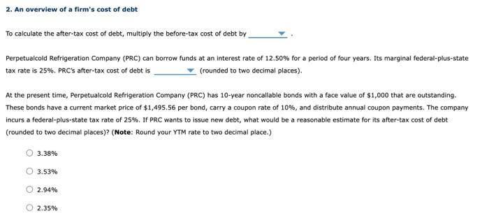 2. An overview of a firm's cost of debt
To calculate the after-tax cost of debt, multiply the before-tax cost of debt by
Perpetualcold Refrigeration Company (PRC) can borrow funds at an interest rate of 12.50% for a period of four years. Its marginal federal-plus-state
tax rate is 25%. PRC's after-tax cost of debt is
(rounded to two decimal places).
At the present time, Perpetualcold Refrigeration Company (PRC) has 10-year noncallable bonds with a face value of $1,000 that are outstanding.
These bonds have a current market price of $1,495.56 per bond, carry a coupon rate of 10%, and distribute annual coupon payments. The company
incurs a federal-plus-state tax rate of 25%. If PRC wants to issue new debt, what would be a reasonable estimate for its after-tax cost of debt
(rounded to two decimal places)? (Note: Round your YTM rate to two decimal place.)
3.38%
3.53%
2.94%
2.35%