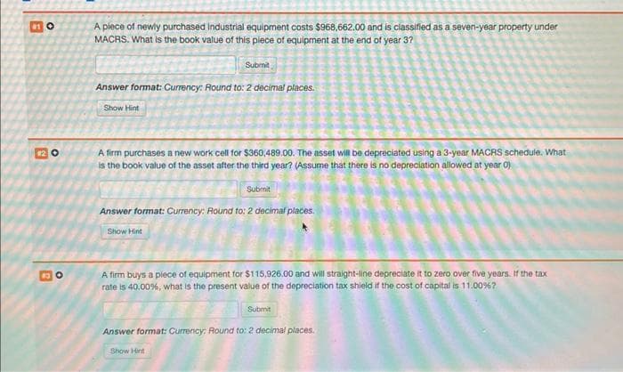#10
#2 O
8
O
A piece of newly purchased Industrial equipment costs $968,662.00 and is classified as a seven-year property under
MACRS. What is the book value of this piece of equipment at the end of year 3?
Submit
Answer format: Currency: Round to: 2 decimal places.
Show Hint
A firm purchases a new work cell for $360,489.00. The asset will be depreciated using a 3-year MACRS schedule. What
is the book value of the asset after the third year? (Assume that there is no depreciation allowed at year 0)
Submit
Answer format: Currency: Round to: 2 decimal places.
Show Hint
A firm buys a piece of equipment for $115,926.00 and will straight-line depreciate it to zero over five years. If the tax
rate is 40,00 %, what is the present value of the depreciation tax shield if the cost of capital is 11.00%?
Submit
Answer format: Currency: Round to: 2 decimal places.
Show Hint