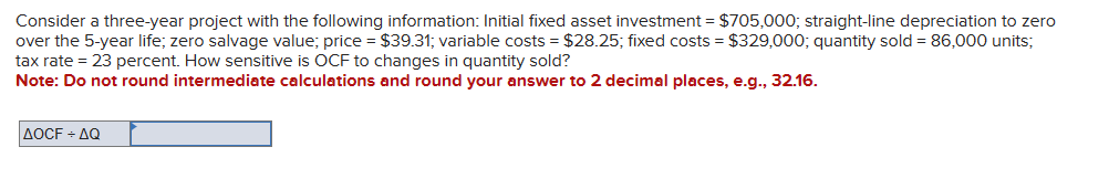 Consider a three-year project with the following information: Initial fixed asset investment = $705,000; straight-line depreciation to zero
over the 5-year life; zero salvage value; price = $39.31; variable costs = $28.25; fixed costs = $329,000; quantity sold = 86,000 units;
tax rate = 23 percent. How sensitive is OCF to changes in quantity sold?
Note: Do not round intermediate calculations and round your answer to 2 decimal places, e.g., 32.16.
AOCF÷AQ