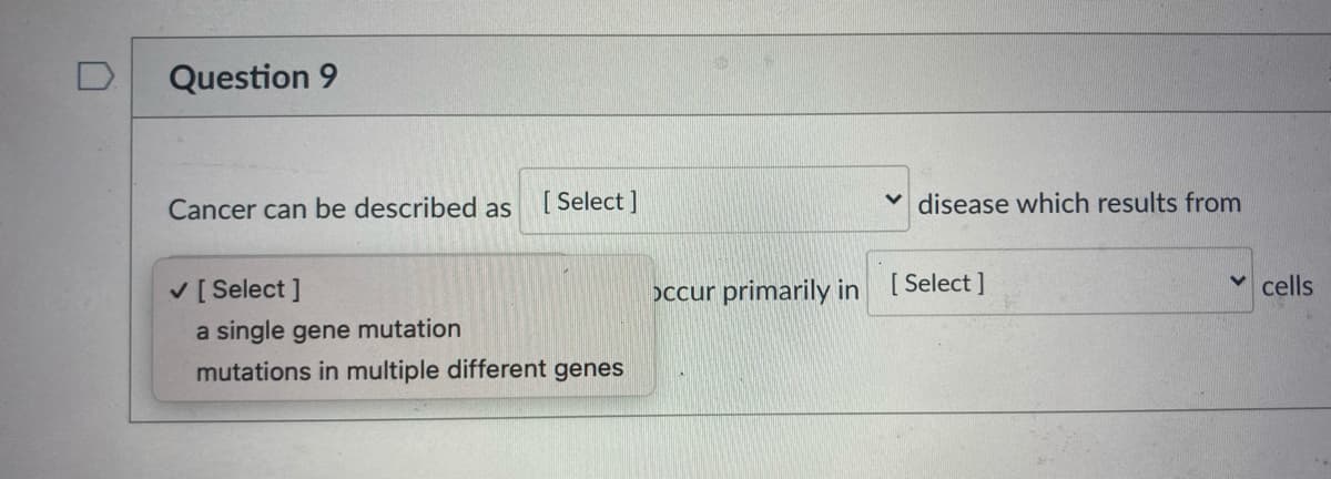 D.
Question 9
Cancer can be described as
[ Select ]
v disease which results from
V [ Select ]
occur primarily in [ Select ]
cells
a single gene mutation
mutations in multiple different genes
