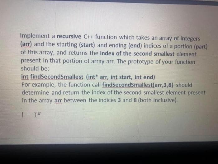 Implement a recursive C++ function which takes an array of integers
(arr) and the starting (start) and ending (end) indices of a portion (part)
of this array, and returns the index of the second smallest element
present in that portion of array arr. The prototype of your function
should be:
int findSecondSmallest (int* arr, int start, int end)
For example, the function call findSecondSmallest(arr,3,8) should
determine and return the index of the second smallest element present
in the array arr between the indices 3 and 8 (both inclusive).
