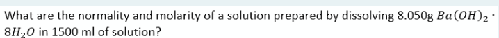 What are the normality and molarity of a solution prepared by dissolving 8.050g Ba(0H)2
8H20 in 1500 ml of solution?
