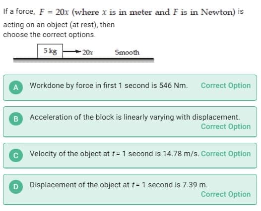 If a force, F = 20x (where x is in meter and F is in Newton) is
acting on an object (at rest), then
choose the correct options.
5 kg
B
20x
A Workdone by force in first 1 second is 546 Nm.
D
Smooth
Correct Option
Acceleration of the block is linearly varying with displacement.
Correct Option
Velocity of the object at t= 1 second is 14.78 m/s. Correct Option
Displacement of the object at t= 1 second is 7.39 m.
Correct Option