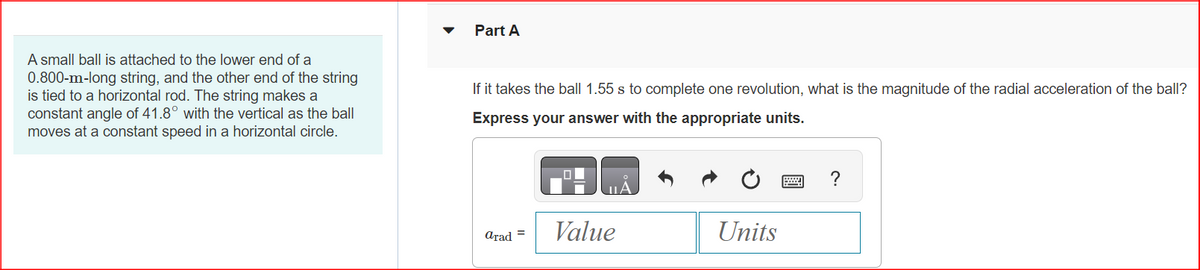 A small ball is attached to the lower end of a
0.800-m-long string, and the other end of the string
is tied to a horizontal rod. The string makes a
constant angle of 41.8° with the vertical as the ball
moves at a constant speed in a horizontal circle.
Part A
If it takes the ball 1.55 s to complete one revolution, what is the magnitude the radial acceleration of the ball?
Express your answer with the appropriate units.
arad =
Value
Units
?