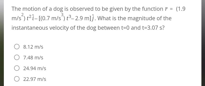 The motion of a dog is observed to be given by the function r = (1.9
m/s²) t²i-[(0.7 m/s³) t³-2.9 mlj. What is the magnitude of the
instantaneous velocity of the dog between t=0 and t=3.07 s?
O 8.12 m/s
O 7.48 m/s
24.94 m/s
O 22.97 m/s