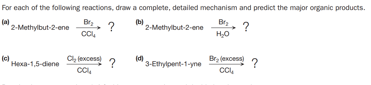 For each of the following reactions, draw a complete, detailed mechanism and predict the major organic products.
(a)
2-Methylbut-2-ene
Br2
?
CCI4
(b)
2-Methylbut-2-ene
?
H2O
Br2
(c)
Неха-1,5-diene
Cl2 (excess)
?
CCI4
(d)
3-Ethylpent-1-yne
Br2 (excess)
?
CCI4
