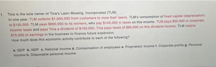 1. Tina is the sole owner of Tina's Lawn Mowing, Incorporated (TLM).
In one year, TLM collects $1,000,000 from customers to mow their lawns. TLM's consumption of fixed capital (depreciation)
is $125,000. TLM pays $600,000 to its workers, who pay $140.000 in taxes on this income. TLM pays $50,000 in corporate
income taxes and pays Tina a dividend of $150,000. Tina pays taxes of $60,000 on this dividend income. TLM retains
$75,000 of earnings in the business to finance future expansion.
How much does this economic activity contribute to each of the following?
a. GDP b. NDP c. National income d. Compensation of employees e. Proprietors' income f. Corporate profits g. Personal
income h. Disposable personal income