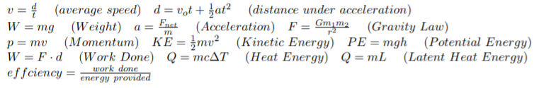 v = { (average speed) d = v,t + at? (distance under acceleration)
W %3D mg (Weight) а %3
Fact
(Acceleration) F= Gm,m2
(Gravity Law)
(Kinetic Energy) PE=mgh (Potential Energy)
p = mv
W = F ·d (Work Done) Q= mcAT (Heat Energy) Q=mL (Latent Heat Energy)
effciency =
%3D
work done
energy provided
