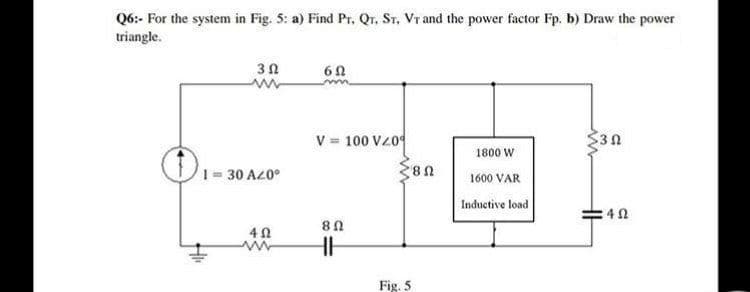 Q6:- For the system in Fig. 5: a) Find Pr. Qr. Sr. Vr and the power factor Fp. b) Draw the power
triangle.
V = 100 V20
1800 W
1= 30 A20°
1600 VAR
Inductive load
Fig. 5
