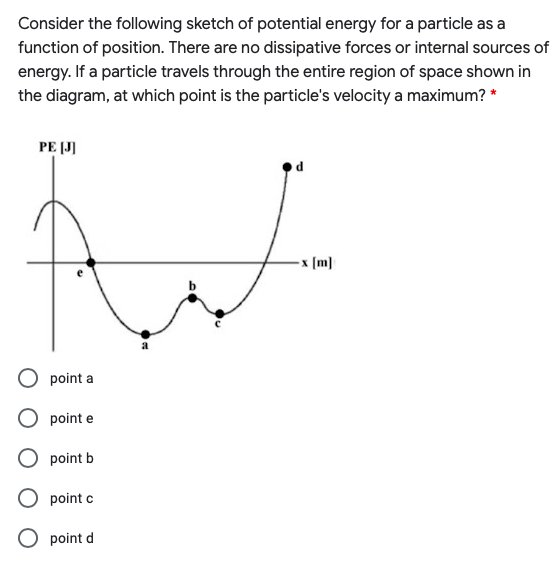 Consider the following sketch of potential energy for a particle as a
function of position. There are no dissipative forces or internal sources of
energy. If a particle travels through the entire region of space shown in
the diagram, at which point is the particle's velocity a maximum? *
PE (J]
d
-x (m)
point a
point e
point b
point c
O point d
