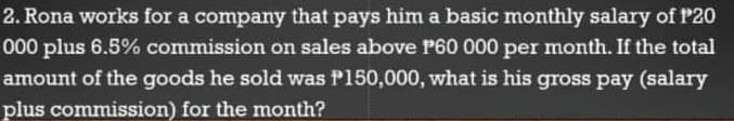 2. Rona works for a company that pays him a basic monthly salary of P20
000 plus 6.5% commission on sales above P60 000 per month. If the total
amount of the goods he sold was P150,000, what is his gross pay (salary
plus commission) for the month?
