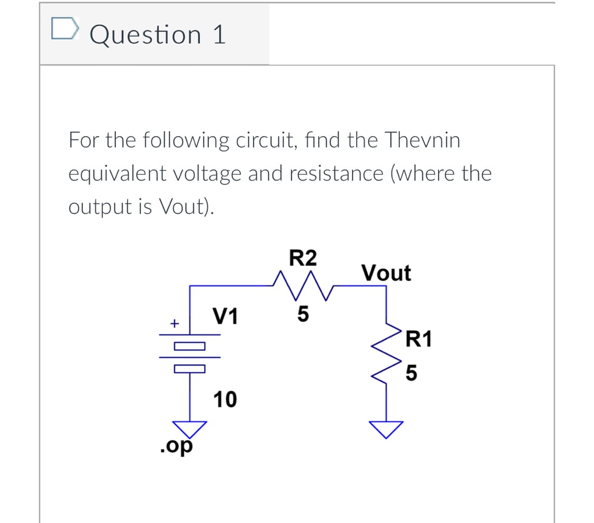 Question 1
For the following circuit, find the Thevnin
equivalent voltage and resistance (where the
output is Vout).
V1
olo
.op
10
R2
5
Vout
R1
5