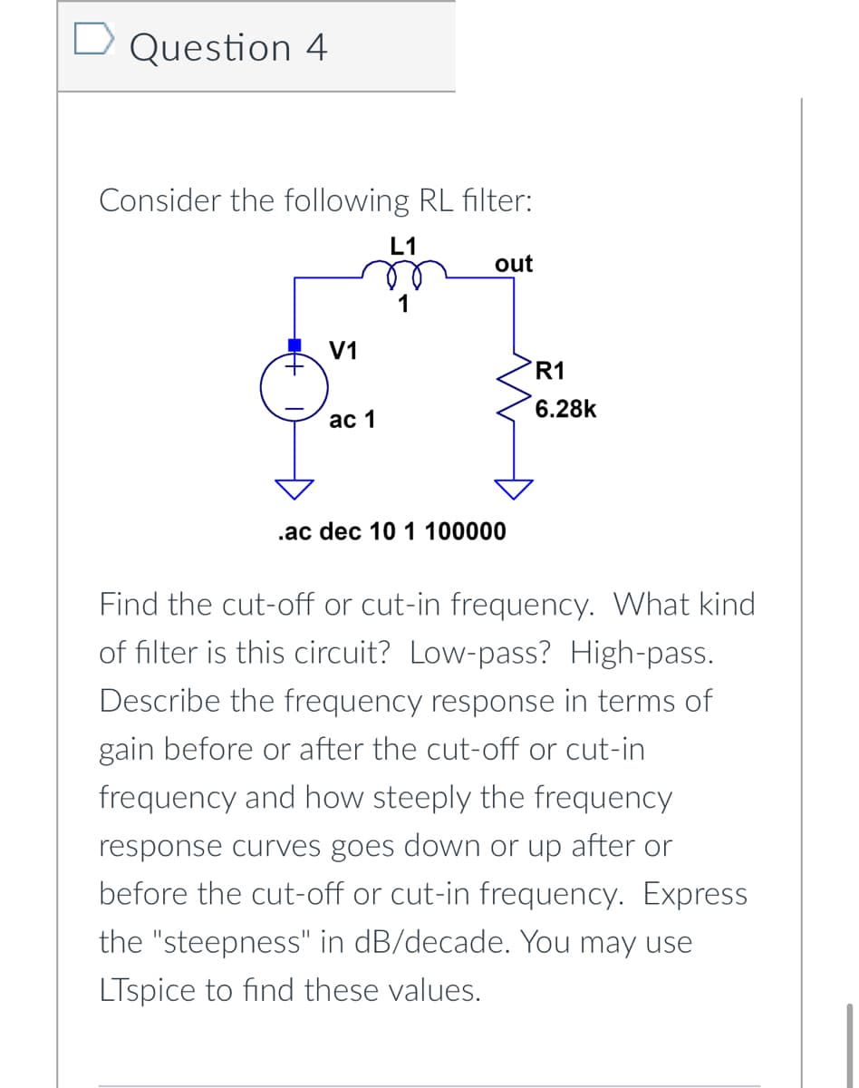 Question 4
Consider the following RL filter:
L1
V1
ac 1
out
.ac dec 10 1 100000
R1
6.28k
Find the cut-off or cut-in frequency. What kind
of filter is this circuit? Low-pass? High-pass.
Describe the frequency response in terms of
gain before or after the cut-off or cut-in
frequency and how steeply the frequency
response curves goes down or up after or
before the cut-off or cut-in frequency. Express
the "steepness" in dB/decade. You may use
LTspice to find these values.