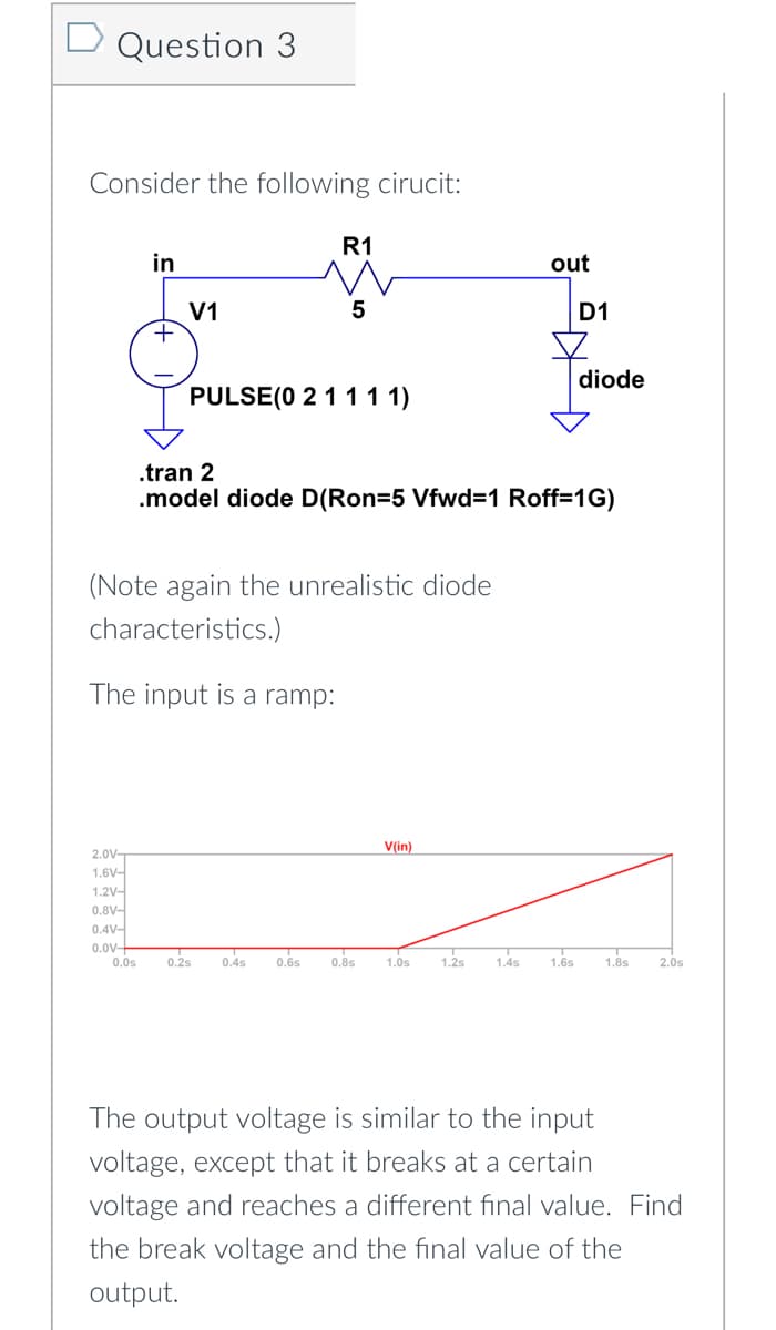 Question 3
Consider the following cirucit:
in
+
V1
R1
5
PULSE (0 2 1 1 1 1)
(Note again the unrealistic diode
characteristics.)
The input is a ramp:
2.0V-
1.6V-
1.2V-
0.8V-
0.4V-
0.0V-
0.0s 0.2s 0.4s 0.6s 0.8s
out
.tran 2
.model diode D(Ron=5 Vfwd=1 Roff=1G)
V(in)
D1
diode
1.0s 1.2s 1.4s 1.6s 1.8s
2.0s
The output voltage is similar to the input
voltage, except that it breaks at a certain
voltage and reaches a different final value. Find
the break voltage and the final value of the
output.