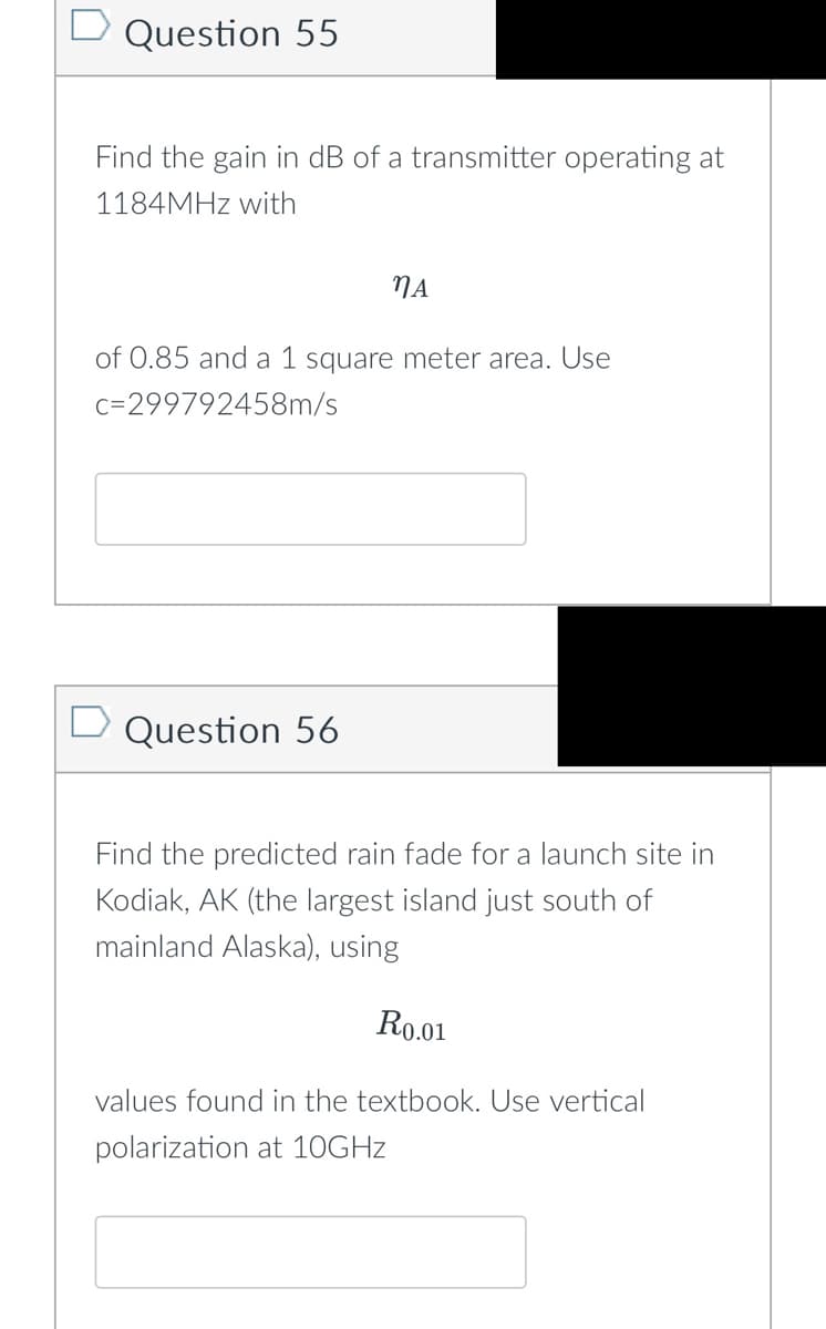 Question 55
Find the gain in dB of a transmitter operating at
1184MHz with
MA
of 0.85 and a 1 square meter area. Use
c=299792458m/s
Question 56
Find the predicted rain fade for a launch site in
Kodiak, AK (the largest island just south of
mainland Alaska), using
R0.01
values found in the textbook. Use vertical
polarization at 10GHz
