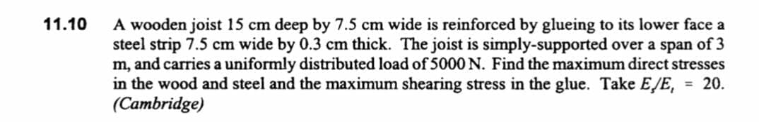 A wooden joist 15 cm deep by 7.5 cm wide is reinforced by glueing to its lower face a
steel strip 7.5 cm wide by 0.3 cm thick. The joist is simply-supported over a span of 3
m, and carries a uniformly distributed load of 5000 N. Find the maximum direct stresses
in the wood and steel and the maximum shearing stress in the glue. Take E/E, = 20.
(Cambridge)
11.10
